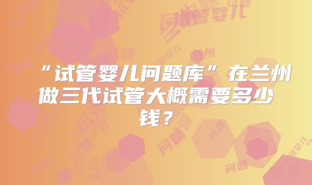 “试管婴儿问题库”在兰州做三代试管大概需要多少钱？