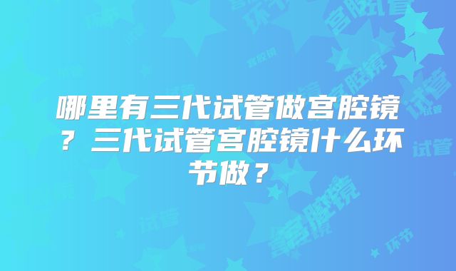 哪里有三代试管做宫腔镜?三代试管宫腔镜什么环节做?