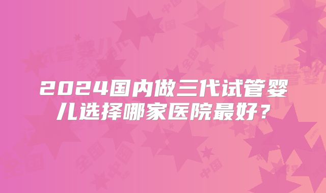 2024国内做三代试管婴儿选择哪家医院最好?