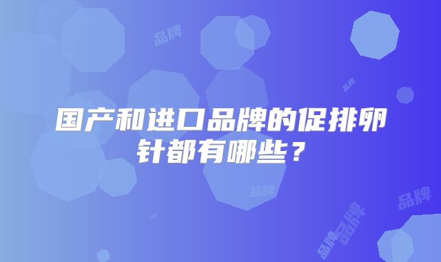 国产和进口品牌的促排卵针都有哪些?