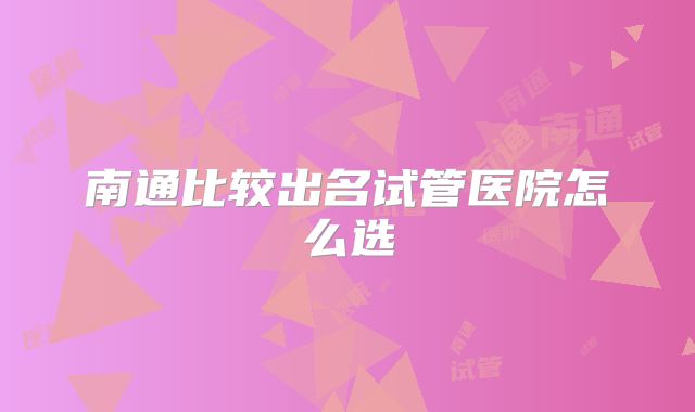 南通比较出名试管医院怎么选