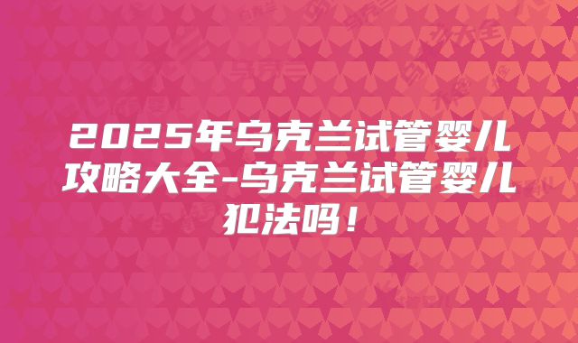 2025年乌克兰试管婴儿攻略大全-乌克兰试管婴儿犯法吗！
