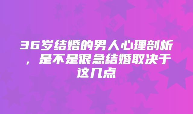 36岁结婚的男人心理剖析,是不是很急结婚取决于这几点