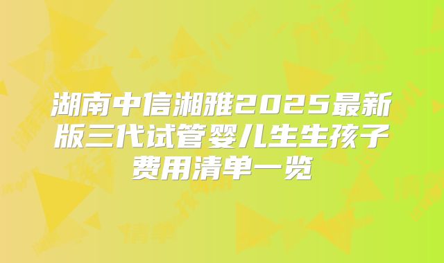 湖南中信湘雅2025最新版三代试管婴儿生生孩子费用清单一览