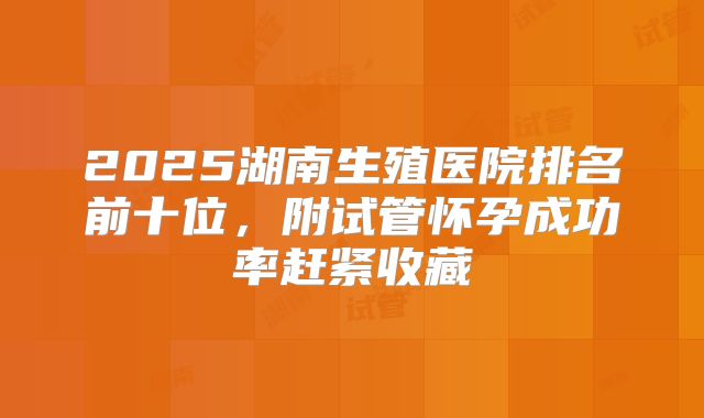 2025湖南生殖医院排名前十位,附试管怀孕成功率赶紧收藏