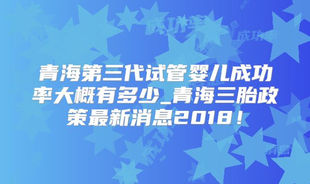 青海第三代试管婴儿成功率大概有多少_青海三胎政策最新消息2018!