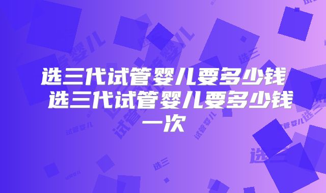 选三代试管婴儿要多少钱 选三代试管婴儿要多少钱一次