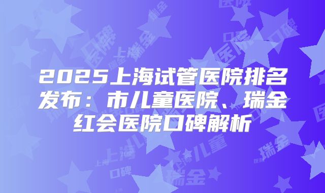 2025上海试管医院排名发布：市儿童医院、瑞金红会医院口碑解析