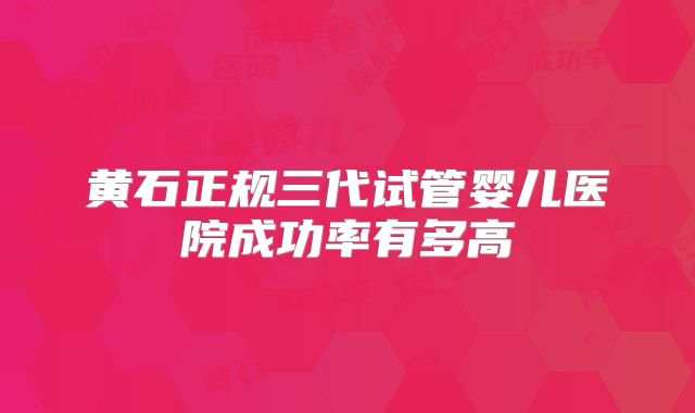 黄石正规三代试管婴儿医院成功率有多高