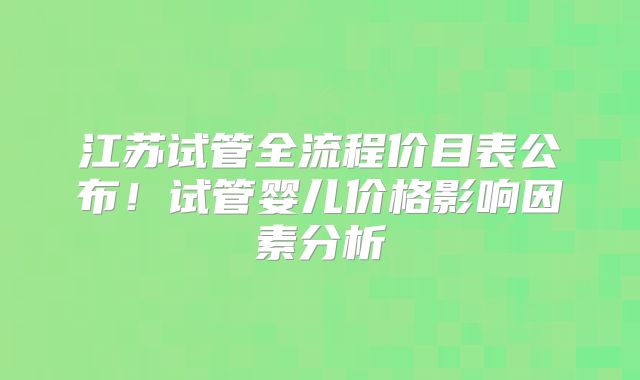 江苏试管全流程价目表公布!试管婴儿价格影响因素分析