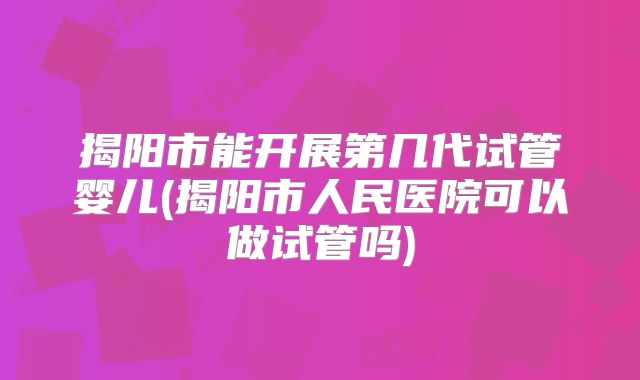 揭阳市能开展第几代试管婴儿(揭阳市人民医院可以做试管吗)