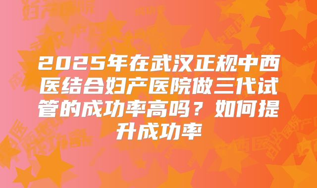 2025年在武汉正规中西医结合妇产医院做三代试管的成功率高吗?如何提升成功率