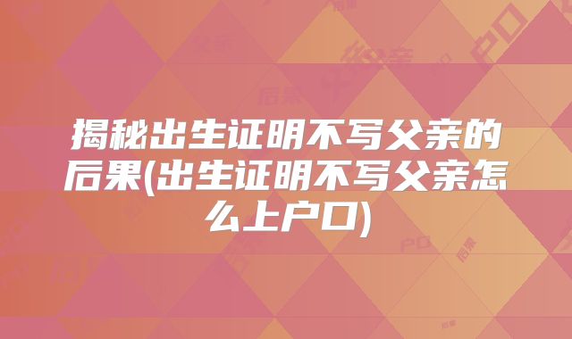 揭秘出生证明不写父亲的后果(出生证明不写父亲怎么上户口)
