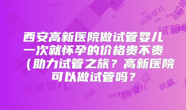 西安高新医院做试管婴儿一次就怀孕的价格贵不贵(助力试管之旅?高新医院可以做试管吗?