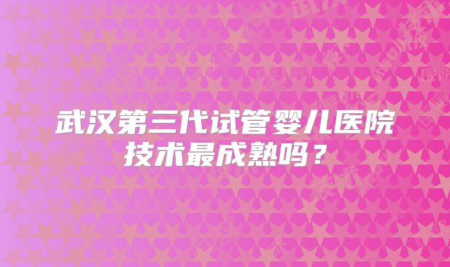 武汉第三代试管婴儿医院技术最成熟吗？