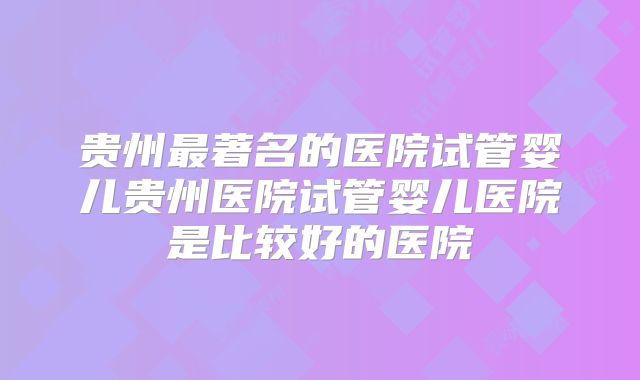 贵州最著名的医院试管婴儿贵州医院试管婴儿医院是比较好的医院