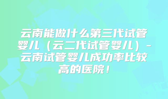 云南能做什么第三代试管婴儿（云二代试管婴儿）-云南试管婴儿成功率比较高的医院！