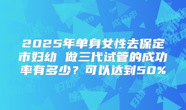 2025年单身女性去保定市妇幼 做三代试管的成功率有多少?可以达到50%