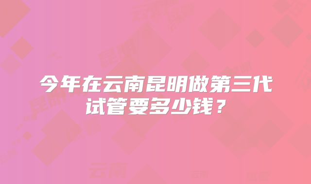 今年在云南昆明做第三代试管要多少钱?