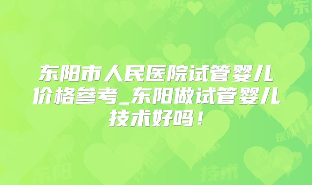 东阳市人民医院试管婴儿价格参考_东阳做试管婴儿技术好吗！