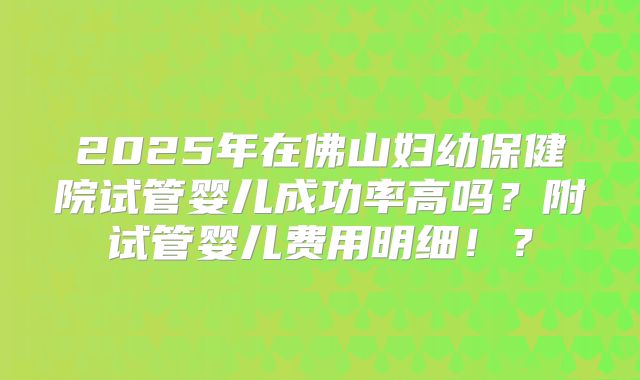 2025年在佛山妇幼保健院试管婴儿成功率高吗?附试管婴儿费用明细!?