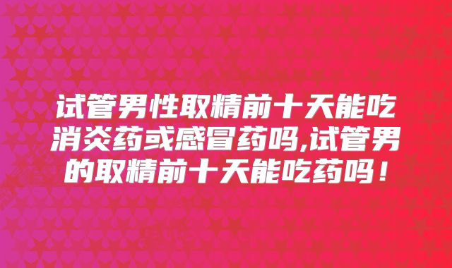 试管男性取精前十天能吃消炎药或感冒药吗,试管男的取精前十天能吃药吗！