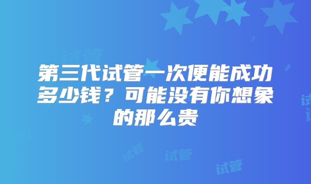 第三代试管一次便能成功多少钱?可能没有你想象的那么贵