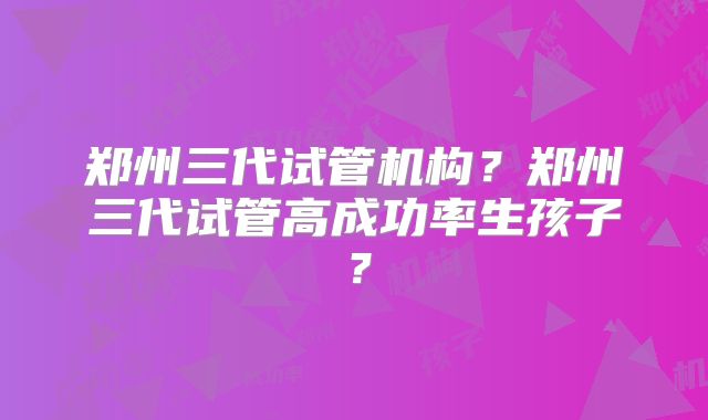 郑州三代试管机构？郑州三代试管高成功率生孩子？