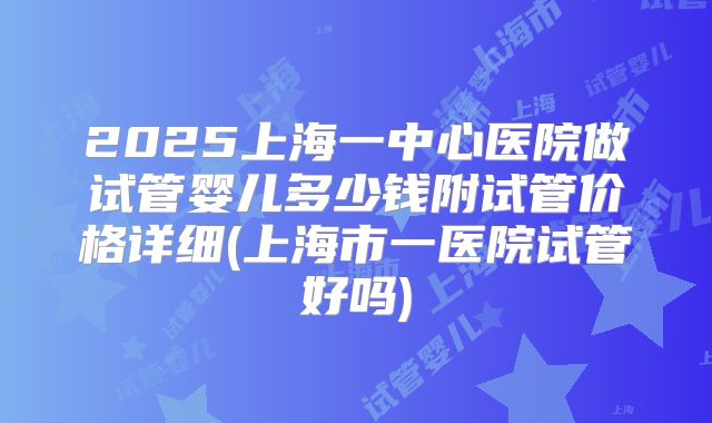 2025上海一中心医院做试管婴儿多少钱附试管价格详细(上海市一医院试管好吗)