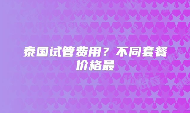 泰国试管费用?不同套餐价格最