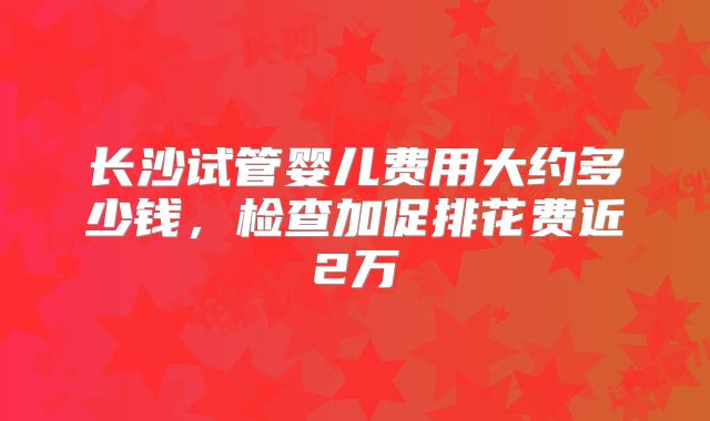 长沙试管婴儿费用大约多少钱，检查加促排花费近2万