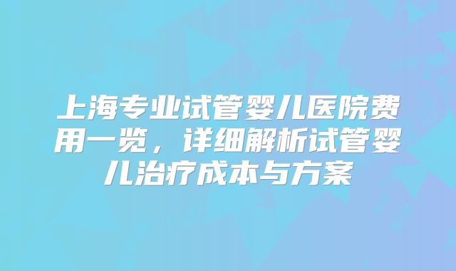 上海专业试管婴儿医院费用一览，详细解析试管婴儿治疗成本与方案