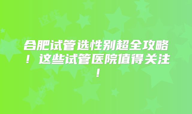 合肥试管选性别超全攻略!这些试管医院值得关注!
