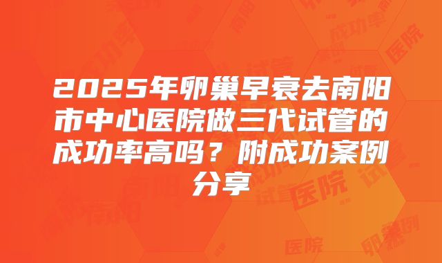 2025年卵巢早衰去南阳市中心医院做三代试管的成功率高吗？附成功案例分享