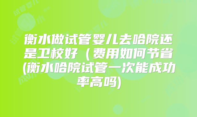衡水做试管婴儿去哈院还是卫校好(费用如何节省(衡水哈院试管一次能成功率高吗)
