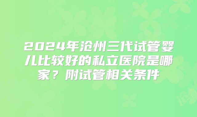 2024年沧州三代试管婴儿比较好的私立医院是哪家？附试管相关条件