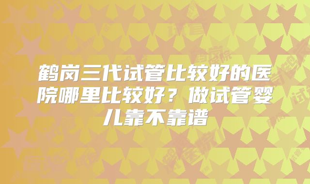 鹤岗三代试管比较好的医院哪里比较好？做试管婴儿靠不靠谱