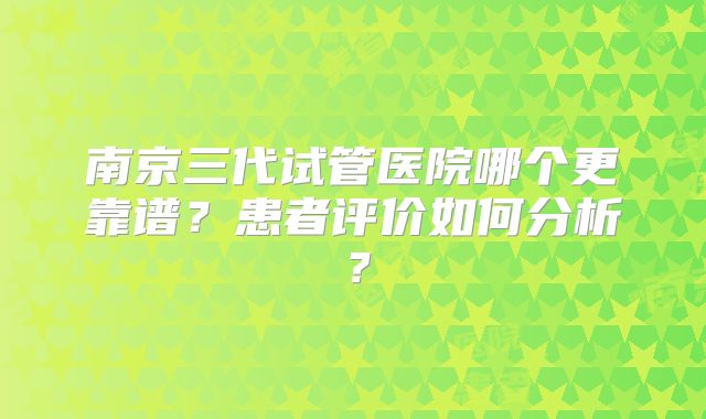 南京三代试管医院哪个更靠谱？患者评价如何分析？