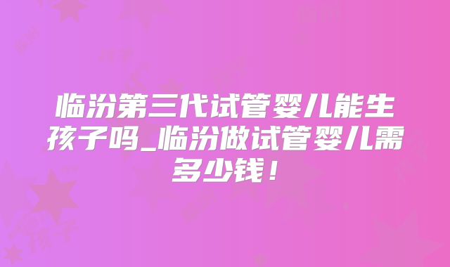 临汾第三代试管婴儿能生孩子吗_临汾做试管婴儿需多少钱！