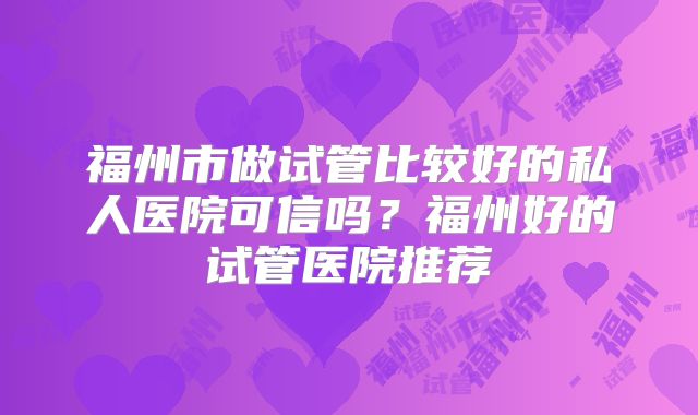 福州市做试管比较好的私人医院可信吗?福州好的试管医院推荐