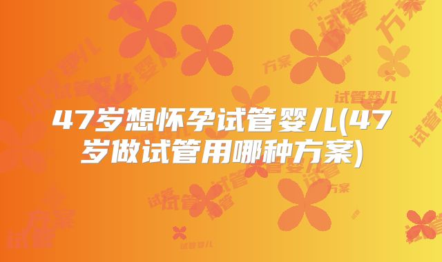 47岁想怀孕试管婴儿(47岁做试管用哪种方案)