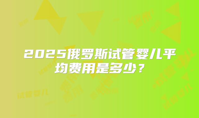 2025俄罗斯试管婴儿平均费用是多少？
