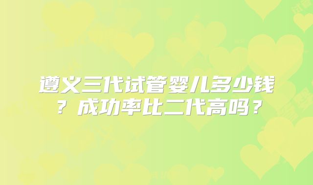遵义三代试管婴儿多少钱？成功率比二代高吗？