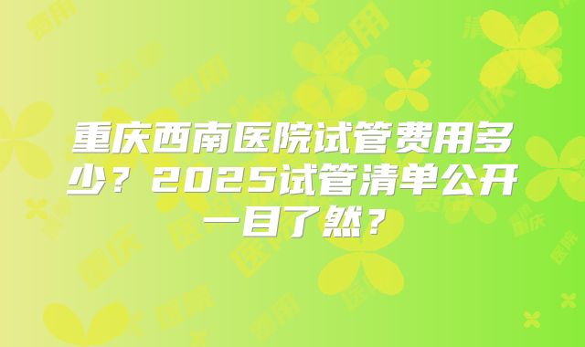 重庆西南医院试管费用多少?2025试管清单公开一目了然?