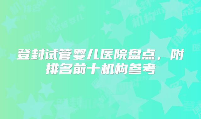登封试管婴儿医院盘点,附排名前十机构参考