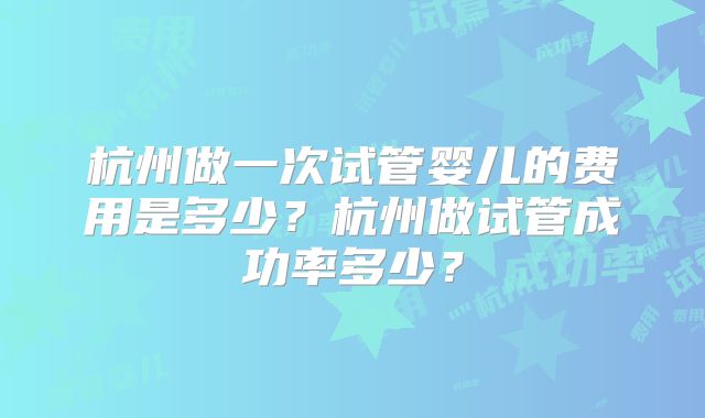 杭州做一次试管婴儿的费用是多少？杭州做试管成功率多少？