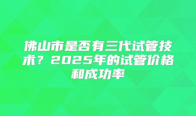 佛山市是否有三代试管技术？2025年的试管价格和成功率