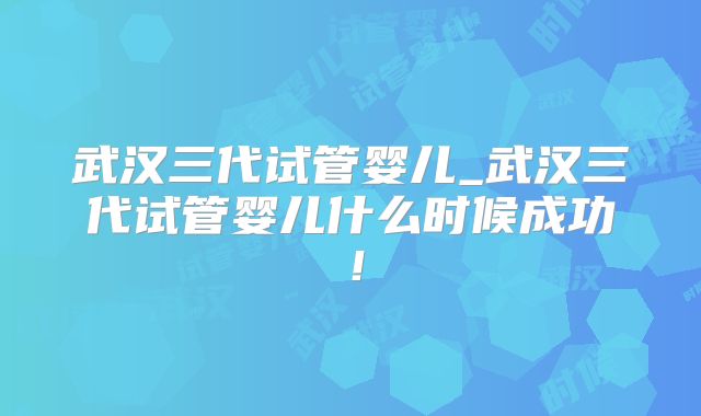 武汉三代试管婴儿_武汉三代试管婴儿什么时候成功！