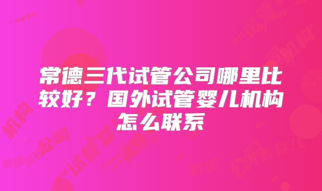 常德三代试管公司哪里比较好?国外试管婴儿机构怎么联系