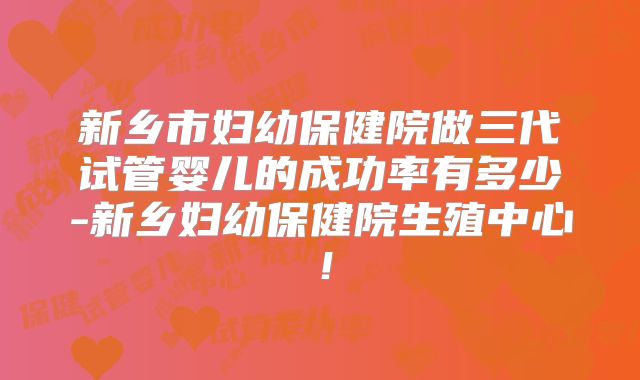 新乡市妇幼保健院做三代试管婴儿的成功率有多少-新乡妇幼保健院生殖中心！